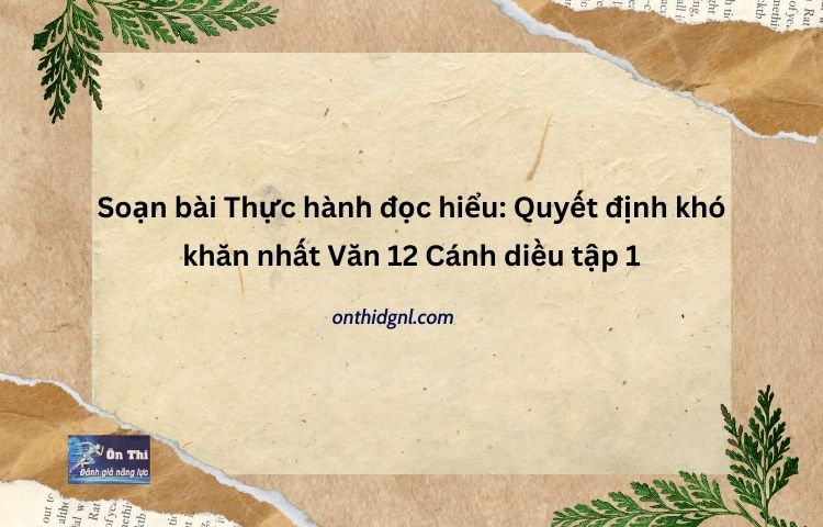 Soạn bài Thực hành đọc hiểu Quyết định khó khăn nhất Văn 12 Cánh diều tập 1