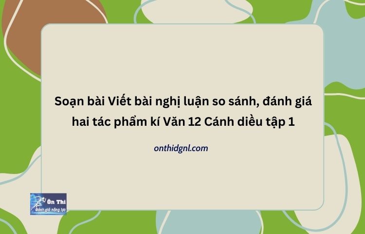 Soạn bài Viết bài nghị luận so sánh, đánh giá hai tác phẩm kí Văn 12 Cánh diều tập 1