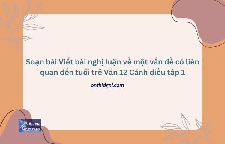 Soạn bài Viết bài nghị luận về một vấn đề có liên quan đến tuổi trẻ Văn 12 Cánh diều tập 1