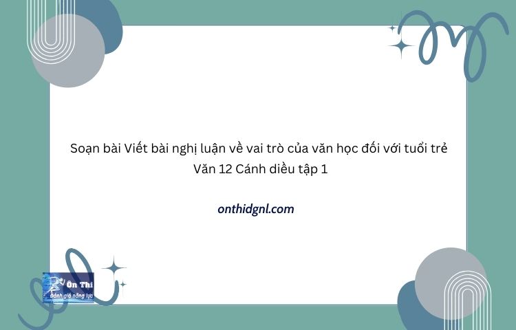 Soạn bài Viết bài nghị luận về vai trò của văn học đối với tuổi trẻ Văn 12 Cánh diều tập 1