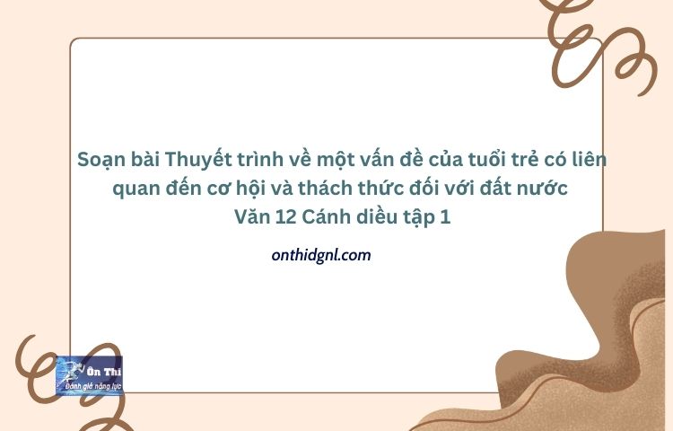 Soạn bài Thuyết trình về một vấn đề của tuổi trẻ có liên quan đến cơ hội và thách thức đối với đất nước Văn 12 Cánh diều tập 1