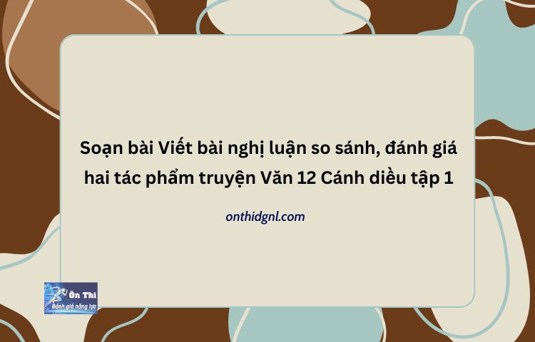 Soạn bài Viết bài nghị luận so sánh đánh giá hai tác phẩm truyện Văn 12 Cánh diều tập 1