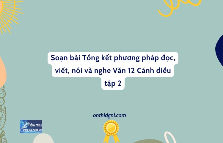 Soạn Bài Tổng Kết Phương Pháp đọc, Viết, Nói Và Nghe Văn 12 Cánh Diều Tập 2