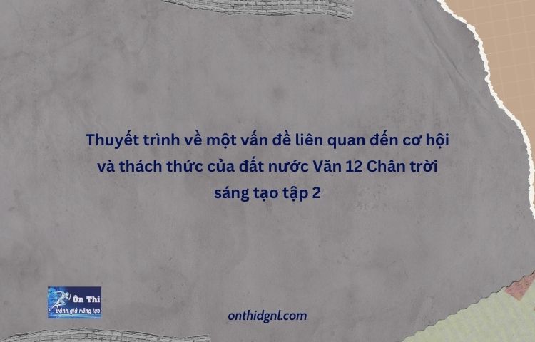 Thuyết Trình Về Một Vấn đề Liên Quan đến Cơ Hội Và Thách Thức Của đất Nước Văn 12 Chân Trời Sáng Tạo Tập 2