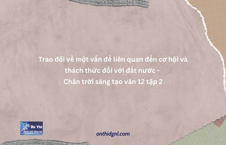 Trao đổi Về Một Vấn đề Liên Quan đến Cơ Hội Và Thách Thức đối Với đất Nước Chân Trời Sáng Tạo Văn 12 Tập 2