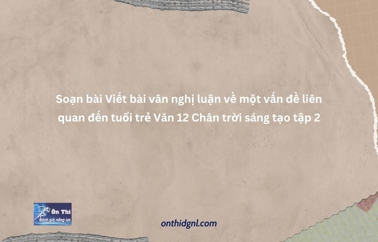 Viết Bài Văn Nghị Luận Về Một Vấn đề Liên Quan đến Tuổi Trẻ Văn 12 Chân Trời Sáng Tạo Tập 2