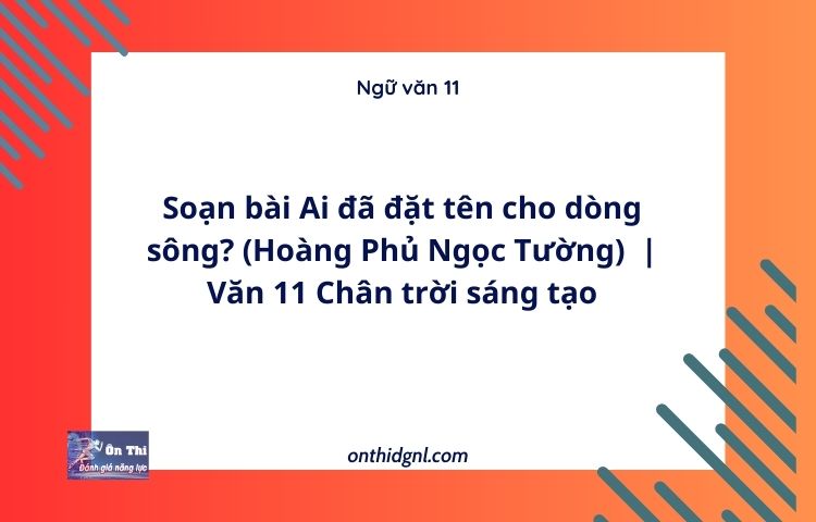 Soạn bài Ai đã đặt tên cho dòng sông? (Hoàng Phủ Ngọc Tường) | Văn 11 Chân trời sáng tạo