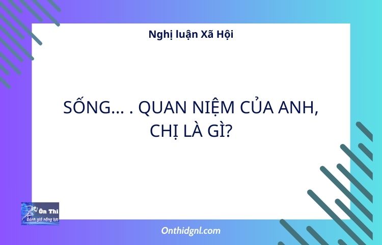 Nghị luận Xã Hội về SỐNG - QUAN NIỆM CỦA ANH, CHỊ LÀ GÌ?